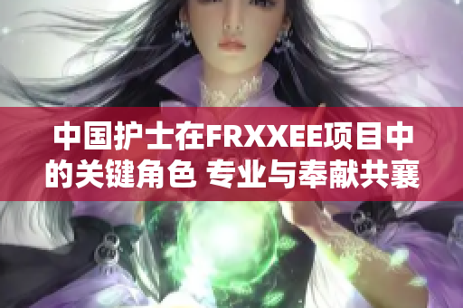 中国护士在FRXXEE项目中的关键角色 专业与奉献共襄盛举