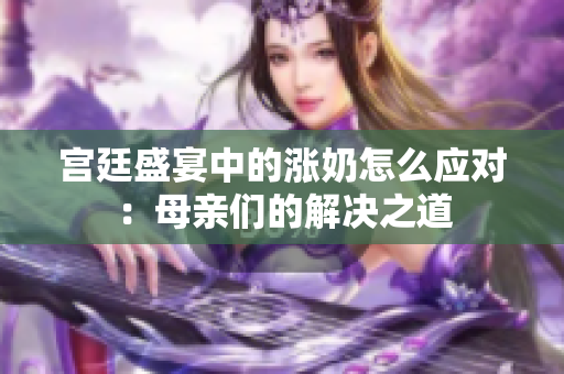 宫廷盛宴中的涨奶怎么应对：母亲们的解决之道