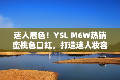 迷人唇色！YSL M6W热销蜜桃色口红，打造迷人妆容