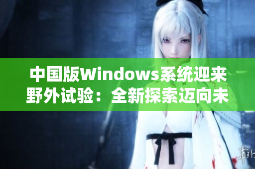 中国版Windows系统迎来野外试验：全新探索迈向未来