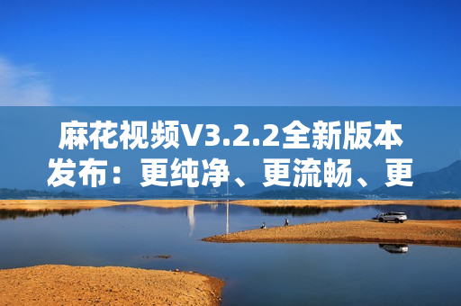 麻花视频V3.2.2全新版本发布：更纯净、更流畅、更多功能!