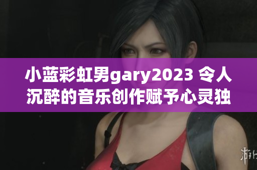 小蓝彩虹男gary2023 令人沉醉的音乐创作赋予心灵独特色彩