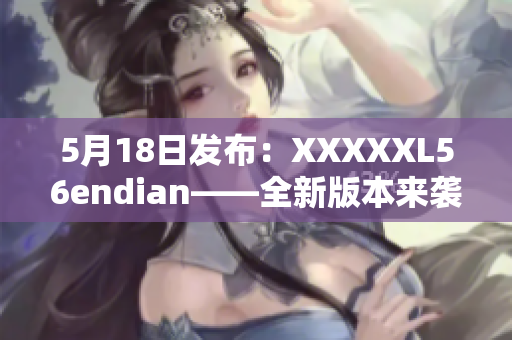 5月18日发布：XXXXXL56endian——全新版本来袭