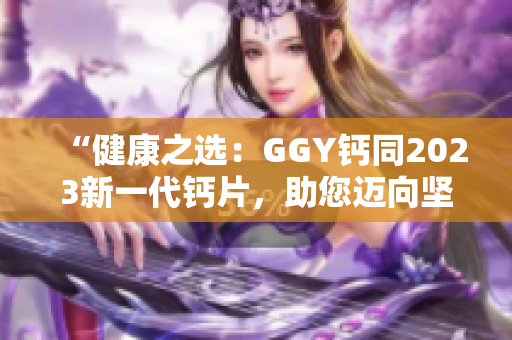 “健康之选：GGY钙同2023新一代钙片，助您迈向坚固骨骼与健康生活！”