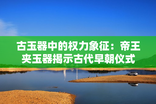 古玉器中的权力象征：帝王夹玉器揭示古代早朝仪式