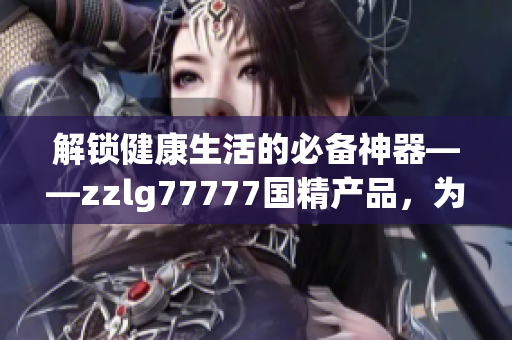 解锁健康生活的必备神器——zzlg77777国精产品，为您带来全方位护理体验