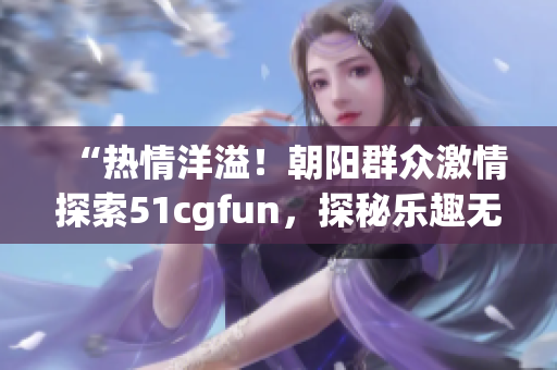 “热情洋溢！朝阳群众激情探索51cgfun，探秘乐趣无穷！”