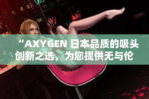 “AXYGEN 日本品质的吸头创新之选，为您提供无与伦比的实验体验！”