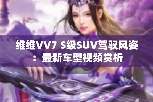 维维VV7 S级SUV驾驭风姿：最新车型视频赏析