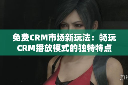 免费CRM市场新玩法：畅玩CRM播放模式的独特特点