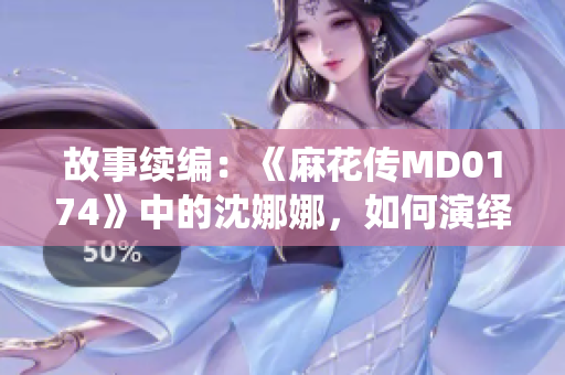 故事续编：《麻花传MD0174》中的沈娜娜，如何演绎了新的传奇？