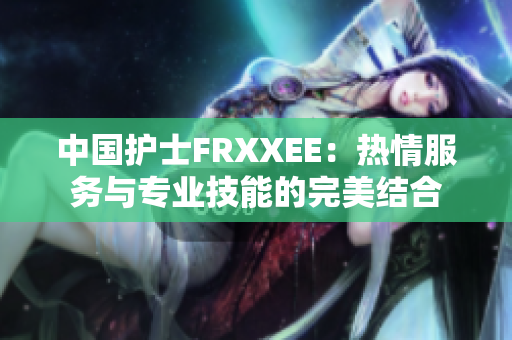 中国护士FRXXEE：热情服务与专业技能的完美结合