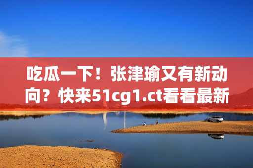 吃瓜一下！张津瑜又有新动向？快来51cg1.ct看看最新状况！