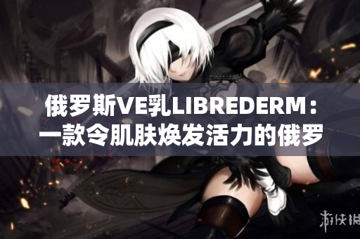 俄罗斯VE乳LIBREDERM：一款令肌肤焕发活力的俄罗斯护肤奇迹