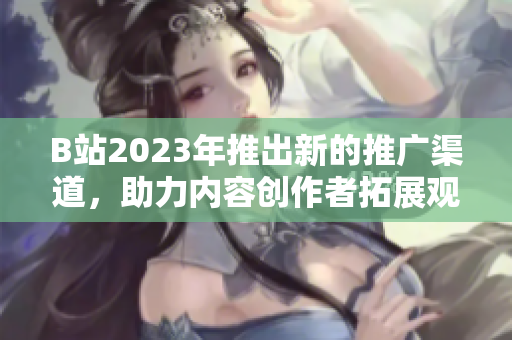 B站2023年推出新的推广渠道，助力内容创作者拓展观众群体