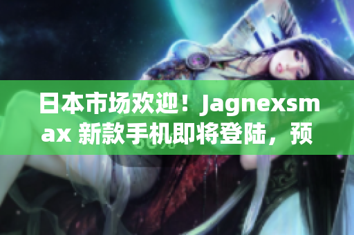 日本市场欢迎！Jagnexsmax 新款手机即将登陆，预计掀起购买热潮