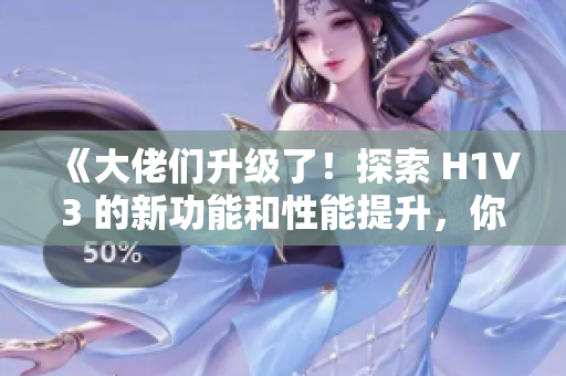 《大佬们升级了！探索 H1V3 的新功能和性能提升，你不容错过》