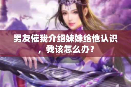 男友催我介绍妹妹给他认识，我该怎么办？