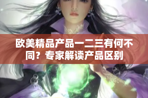 欧美精品产品一二三有何不同？专家解读产品区别