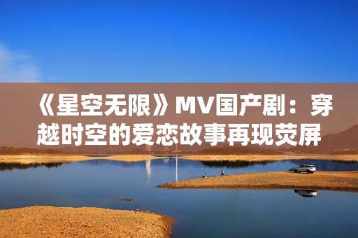 《星空无限》MV国产剧：穿越时空的爱恋故事再现荧屏