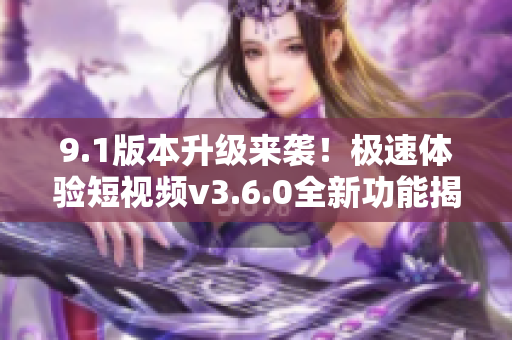 9.1版本升级来袭！极速体验短视频v3.6.0全新功能揭秘