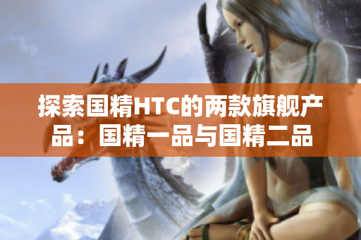 探索国精HTC的两款旗舰产品：国精一品与国精二品