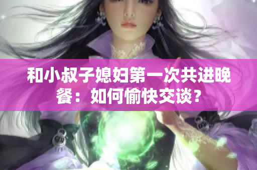 和小叔子媳妇第一次共进晚餐：如何愉快交谈？