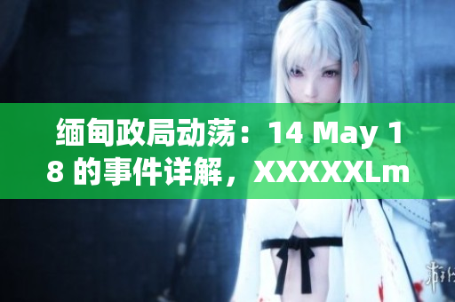 缅甸政局动荡：14 May 18 的事件详解，XXXXXLmedjyf影响深远