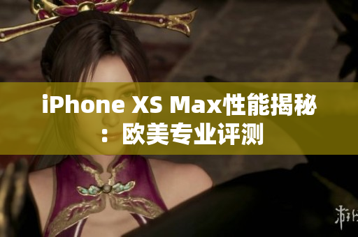 iPhone XS Max性能揭秘：欧美专业评测