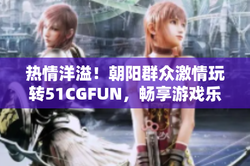 热情洋溢！朝阳群众激情玩转51CGFUN，畅享游戏乐趣