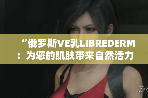 “俄罗斯VE乳LIBREDERM：为您的肌肤带来自然活力与光彩”