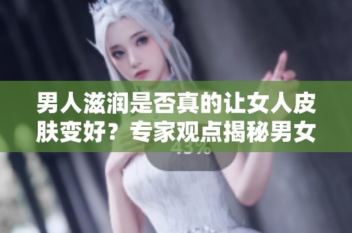 男人滋润是否真的让女人皮肤变好？专家观点揭秘男女之间的肌肤关系