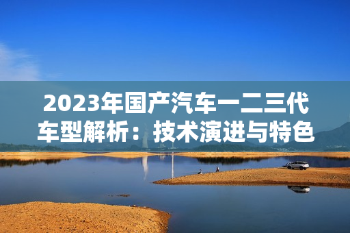 2023年国产汽车一二三代车型解析：技术演进与特色对比