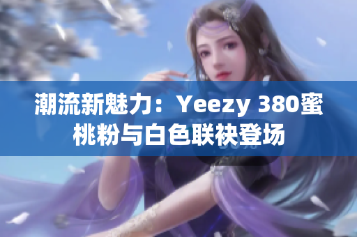 潮流新魅力：Yeezy 380蜜桃粉与白色联袂登场