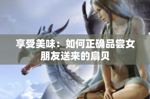 享受美味：如何正确品尝女朋友送来的扇贝