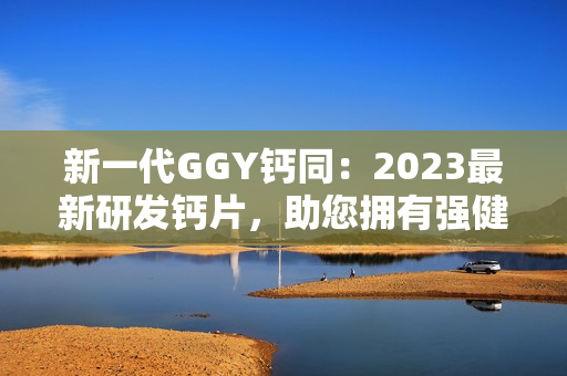 新一代GGY钙同：2023最新研发钙片，助您拥有强健骨骼与健康生活！