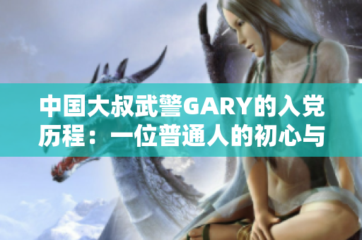 中国大叔武警GARY的入党历程：一位普通人的初心与奋斗