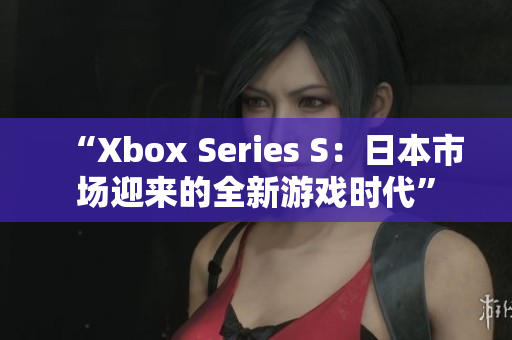 “Xbox Series S：日本市场迎来的全新游戏时代”