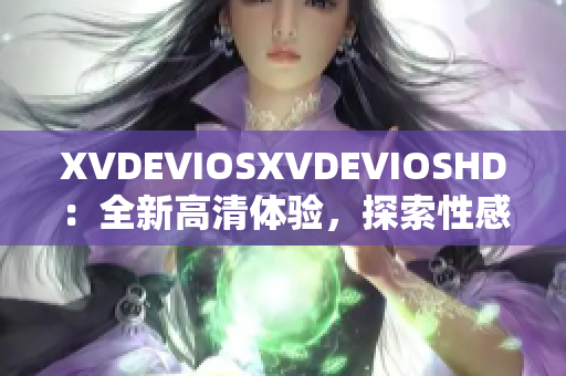 XVDEVIOSXVDEVIOSHD：全新高清体验，探索性感纪录片与电影！