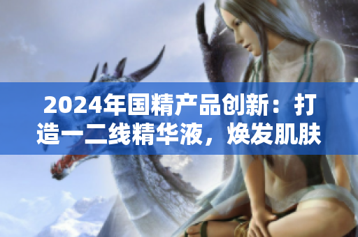 2024年国精产品创新：打造一二线精华液，焕发肌肤新生