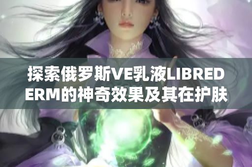 探索俄罗斯VE乳液LIBREDERM的神奇效果及其在护肤界的影响