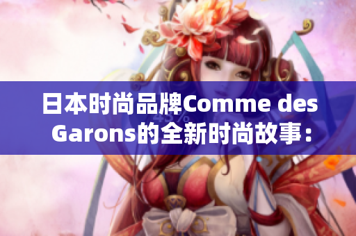 日本时尚品牌Comme des Garons的全新时尚故事：探寻东方美学的现代演绎