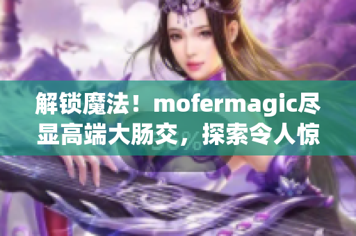 解锁魔法！mofermagic尽显高端大肠交，探索令人惊叹的独特魅力