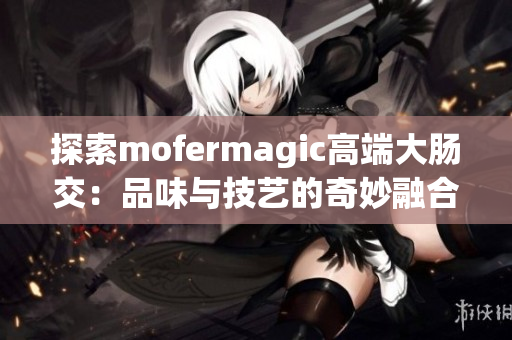 探索mofermagic高端大肠交：品味与技艺的奇妙融合