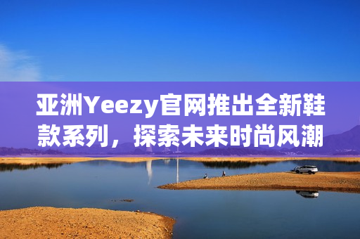 亚洲Yeezy官网推出全新鞋款系列，探索未来时尚风潮