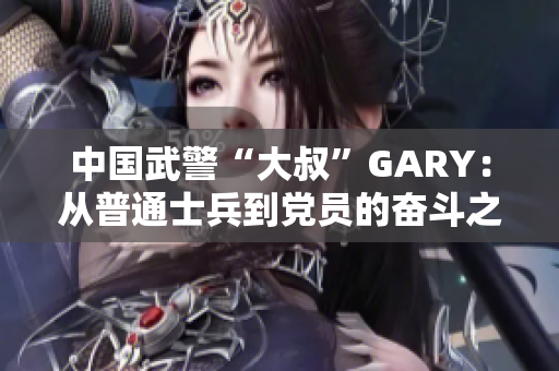 中国武警“大叔”GARY：从普通士兵到党员的奋斗之路