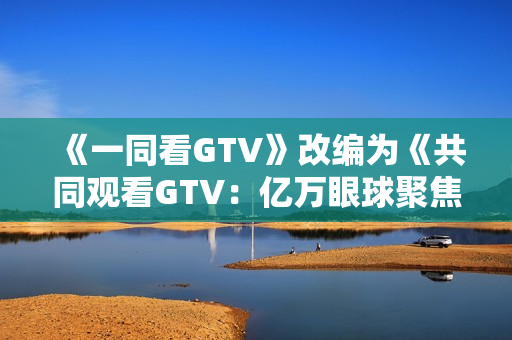 《一同看GTV》改编为《共同观看GTV：亿万眼球聚焦的新时代》