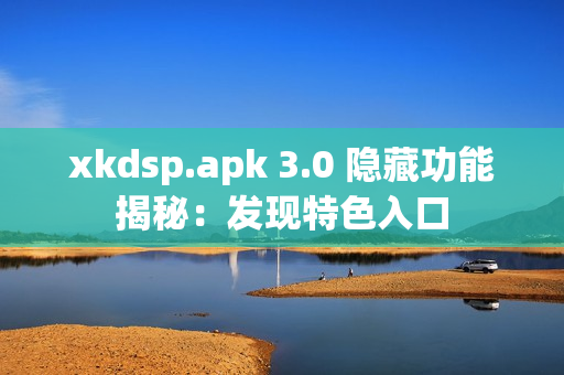 xkdsp.apk 3.0 隐藏功能揭秘：发现特色入口