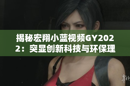 揭秘宏翔小蓝视频GY2022：突显创新科技与环保理念的革新之作