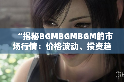 “揭秘BGMBGMBGM的市场行情：价格波动、投资趋势和行业前景一览”